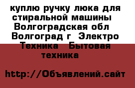 куплю ручку люка для стиральной машины - Волгоградская обл., Волгоград г. Электро-Техника » Бытовая техника   